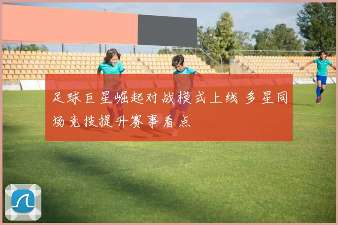 足球巨星崛起对战模式上线 多星同场竞技提升赛事看点