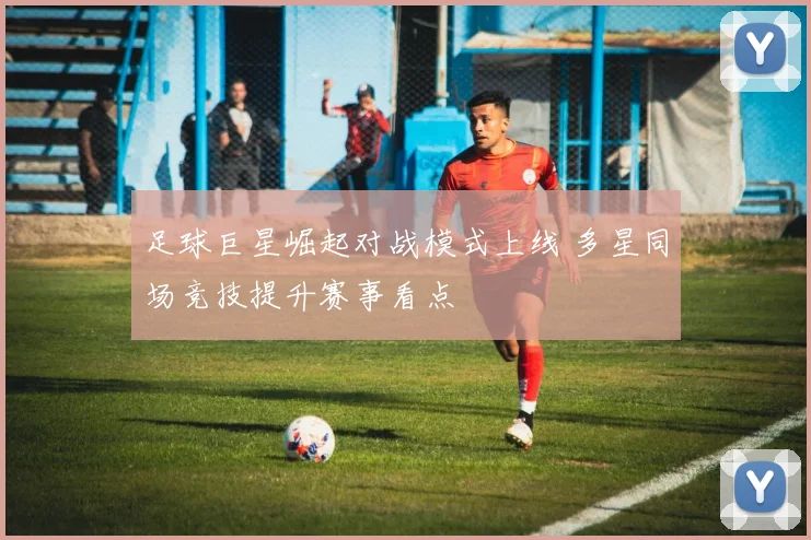 足球巨星崛起对战模式上线 多星同场竞技提升赛事看点
