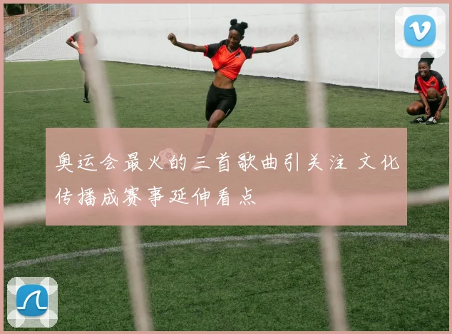 奥运会最火的三首歌曲引关注 文化传播成赛事延伸看点