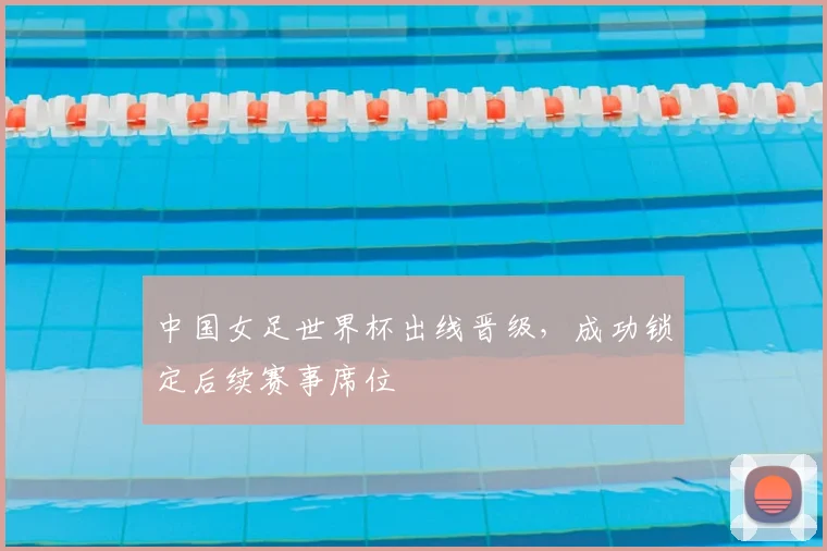 中国女足世界杯出线晋级，成功锁定后续赛事席位