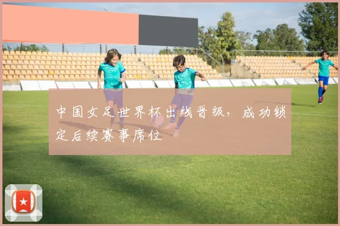 中国女足世界杯出线晋级,成功锁定后续赛事席位