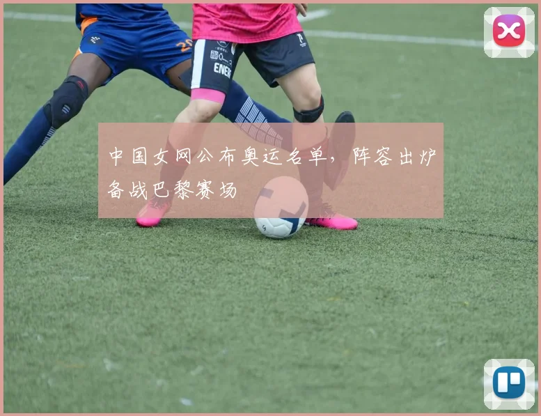 中国女网公布奥运名单，阵容出炉备战巴黎赛场