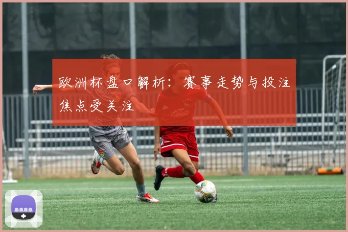 欧洲杯盘口解析:赛事走势与投注焦点受关注